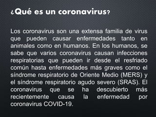 ¿Qué es un coronavirus?
Los coronavirus son una extensa familia de virus
que pueden causar enfermedades tanto en
animales como en humanos. En los humanos, se
sabe que varios coronavirus causan infecciones
respiratorias que pueden ir desde el resfriado
común hasta enfermedades más graves como el
síndrome respiratorio de Oriente Medio (MERS) y
el síndrome respiratorio agudo severo (SRAS). El
coronavirus que se ha descubierto más
recientemente causa la enfermedad por
coronavirus COVID-19.
 