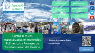 Quiénes Somos Nuestros Cursos
Precios y formas de
pago
Sanéanos
Contáctanos
Conocer hoy, para un futuro
extraordinario
Cursos Técnicos
especializados en materiales
Poliméricos y Procesos de
Transformación del Plástico.
¿Qué incluyen?
Calendario de
Cursos
 