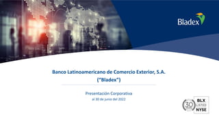 1
Banco Latinoamericano de Comercio Exterior, S.A.
(“Bladex”)
Presentación Corporativa
al 30 de junio del 2022
 