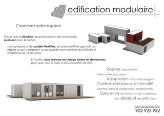 edification modulaire
        Concevez votre espace

Parce que la situation des personnes et des entreprises
évoluent avec le temps...

  nous proposons des projets flexibles, qui peuvent être agrandis ou
  réduits et qui s’adaptent à vos souhaits tout comme aux finitions et
  matériaux de votre choix.

                    En outre, nous prenons en charge toutes les démarches
                    pour que vous n’ayez à vous inquiéter de rien.

                                                                                Rapide disponibilité
                                                                         Prête à être occupée
                                                                             Adaptation à tous les budgets
                                                                         Confort, résistance, et sécurité
                                                                         comme dans la construction traditionnelle
                                                                           Sans limite de finitions ni de matériaux
                                                                                   Des délais et des prix fixes
 