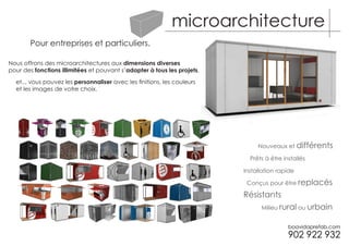 microarchitecture
       Pour entreprises et particuliers.

Nous offrons des microarchitectures aux dimensions diverses
pour des fonctions illimitées et pouvant s’adapter à tous les projets,

  et... vous pouvez les personnaliser avec les finitions, les couleurs
  et les images de votre choix.




                                                                              Nouveaux et différents

                                                                           Prêts à être installés

                                                                         Installation rapide

                                                                          Conçus pour être replacés

                                                                         Résistants
                                                                               Milieu rural ou urbain
 