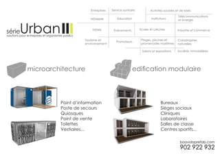 Entreprises   Service sanitaire          Activités sociales et de loisirs
                                                                                      Télécommunications
                       Hôtelerie         Education              Institutions          et énergie


                        Hôtels        Evénements         Ecoles et crèches           Industrie et commerce


                    Tourisme et                           Plages, piscines et        Catastrophes
                                        Promoteurs
                    environnement                         promenades maritimes       naturelles

                                                          Salons et expositions      Sociétés immobilières




microarchitecture                                    edification modulaire



         Point d’information                                            Bureaux
         Poste de secours                                               Sièges sociaux
         Quiosques                                                      Cliniques
         Point de vente                                                 Laboratoires
         Toilettes                                                      Salles de classe
         Vestiaires...                                                  Centres sportifs...
 