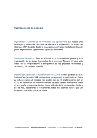 Nuestras áreas de negocio




Organización y gestión de la producción y/o operaciones. Es nuestra área
estrategica y diferencial, de cuyo trabajo nace la implantación de soluciones
integrales ERP. Engloba desde la organización del trabajo hasta la planificación
global de producción, operaciones, logística y almacenes.



Consultoría de negocio. Basa su actividad en la consultoría de gestión y en la
organización de las áreas funcionales de la empresa. Nuestro principal valor
radica en la reorganización o reingeniería de los procesos financieros y
bancarios, y de compras y ventas.



Implantación, formación y mantenimiento de ERP´s. Somos partners de SAP
BusinessOne (solución SAP multisectorial para pymes) a nivel nacional. Desde
su fecha de salida al mercado nos avalan más de 40 implantaciones con un
100% de fidelización de nuestros clientes. Nuestra ventaja competitiva radica
en acompañar a nuestros clientes desde el inicio de la implantación, hasta el
día de hoy, asesorando y solventando todas las posibles dudas que van
surgiendo durante su utilización diaria.




 mac@arteroconsultores.com   www.arteroconsultores.com   C/Poeta Guimerá 2ºA 12001 Castellón de la Plana   Tel: 964256545
 