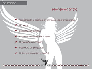 BENEFICIOS

                                               BENEFICIOS

             Coordinación y logística en el manejo de promocionales

             Bodegas

             Extensión de créditos

             Evidencia en fotografía o video

             Supervisión en cortesía

             Desarrollo de proyectos

             Uniformes (creación y diseño)
 