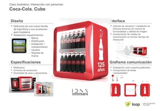 Caso ilustrativo, Interacción con personas:
Coca-Cola. Cube
 Definición de una nueva familia
de frigoríficos y sus accesorios
para hostelería
 Adaptación requerimientos:
– Marca
– Distribución
– Instalación /
mantenimiento
– Usuario
– Soporte de
marca
 Libertad de ubicación / instalación en
diversos entornos sin merma de
funcionalidad y calidad de imagen
 Incorporación de niveles de
comunicación en función del tipo de
interacción
 Multimarca
 Universo de accesorios
 Diversidad de usos y ubicaciones
 Explotación como soporte publicitario
 Incorporación de áreas
“campañables”
Diseño Interface
Especificaciones Grafismo comunicación
 