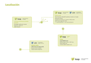 Localización
BUENOS AIRES
CDN Centro de Desarrollo
Besares 4316 C1430CID
Capital Federal Argentina
DUBAI
Loop Middle East
Rotana Arjaan Tower, 10th Floor
Dubai Media City
P.O Box 502557 Dubai U.A.E.
BARCELONA
New Business Modell Excellence Center en Esade
Business School
Avenida Torre Blanca 57, Planta 2 Oficina A01
08157 Sant Cugat del Vallès
T. +34 93 303 02 99 Fax +34 93 303 66 97
OFICINAS CENTRALES ESPAÑA
MADRID
Strategic Reflection Center
Alcalá, 21. Planta 11
28014 Madrid
 