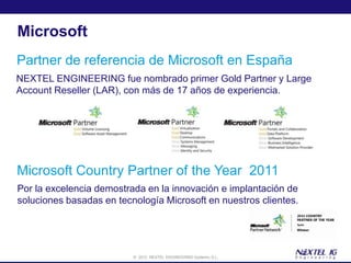 Microsoft
Partner de referencia de Microsoft en España
NEXTEL ENGINEERING fue nombrado primer Gold Partner y Large
Account Reseller (LAR), con más de 17 años de experiencia.




Microsoft Country Partner of the Year 2011
Por la excelencia demostrada en la innovación e implantación de
soluciones basadas en tecnología Microsoft en nuestros clientes.




                          © 2012 NEXTEL ENGINEERING Systems, S.L.
 