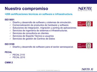 Nuestro compromiso
+200 certificaciones técnicas en software e infraestructura.

ISO 9001
     Diseño y desarrollo de software y sistemas de simulación.
     Comercialización de productos de hardware y software.
     Soluciones de integración, migración y porting de aplicaciones.
     Servicios de ingeniería de sistemas e infraestructuras.
     Servicios de consultoría en clientes.
     Servicios de Soporte Técnico a usuarios
     Servicios de gestión de Centros de Datos


ISO 9100
     Diseño y desarrollo de software para el sector aeroespacial.

PECAL
       PECAL 2110
       PECAL 2210

CMMI 2


                              © 2012 NEXTEL ENGINEERING Systems, S.L.
 