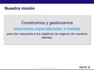 Nuestra misión


         Construimos y gestionamos
     soluciones especializadas a medida
 para dar respuesta a los objetivos de negocio de nuestros
                          clientes.




                     © 2012 NEXTEL ENGINEERING Systems, S.L.
 