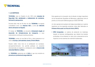 www.tecnivial.es
1. LA EMPRESA
TECNIVIAL nace en España el año 1973 como empresa de
Seguridad Vial, señalización y balizamiento de carreteras,
ferrocarril y aeropuertos.
Durante estos más de 40 años de vida, TECNIVIAL ha logrado
consolidarse como una empresa líder y como un referente
dentro del sector en España.
El trabajo de TECNIVIAL se encuentra íntimamente ligado al
desarrollo de infraestructuras de transporte, a cuyo
ordenamiento contribuyen nuestrosproductos.
TECNIVIAL cuenta con una filial en Perú y tiene presencia en el
resto de Europa, Latinoamérica, Israel y Oriente Medio.
Nuestro sólido know how en la señalización de carreteras-
aeropuertos-ferrocarril, nos permite participar en proyectos
internacionales de ingeniería y señalización como la línea de alta
velocidad Medina-La Meca.
En TECNIVIAL apostamos por el I+D+i, lo que nos convierte en
pioneros en productos de seguridadvial.
1
1. LAEMPRESA(I)
Esta apuesta por la innovación nos ha llevado al elogio mayoritario
de las Asociaciones Españolas de Motoristas y galardones como el
premio a la innovación 2008 otorgado por CEOE-CEPYME.
Un claro ejemplo del resultado del trabajo desarrollado por nuestros
ingenieros son los siguientes productos, todos ellos fabricados en
Poliéster Reforzado conFibra de Vidrio (PRFV):
§ SPM Compositec, un sistema de protección de motoristas
basado en barreras amortiguadoras que reducen las lesiones
producidas en los siniestros en moto como consecuencia de los
impactos con los sistemas de contención tradicionales.
 