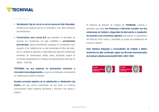 www.tecnivial.es
§ Señalización fija de vía en la red de trenes de Alta Velocidad.
Señalización especial que se ve sometida a muy altos esfuerzos
aerodinámicos.
§ Cerramientos para zonas ILS que permiten el aterrizaje de
aviones en condiciones de baja visibilidad y cerramientos
perimetrales. Estos cerramientos consiguen un rendimiento muy
superior a los metálicos por su alto porcentaje en fibra de vidrio,
por su resistencia, ligereza y capacidad para soportar condiciones
extremas de temperatura (todos estos productos siguen la
normativa especificada en el pliego de prescripciones técnicas de
AENA - EXA 28)
TECNIVIAL es una empresa en permanente evolución e
innovadora tecnológicamente, lo que es considerado una Garantía
de Calidad para nuestros clientes.
Nuestro principal objetivo es la satisfacción y fidelización del
cliente, por eso somos conscientes de que tener un continua
comunicación sobre nuestros productos y servicios nos ayuda a
mejorar.
2
1. LAEMPRESA(II)
1. LA EMPRESA
El Sistema de Gestión de Calidad de TECNIVIAL controla y
garantiza que todos los Productos y Servicios cumplen con los
estándares de Calidad y Seguridad de fabricación e instalación
de acuerdo a las normativas vigentes, efectuando un seguimiento
del Servicio Post Venta y evaluando el grado de satisfacción de
nuestros clientes.
Este Sistema Integrado y Consolidado de Calidad y Medio
Ambiente ha sido certificado según las Normas Internacionales
de Calidad y MediaombienteISO 9001 e ISO 14001
 