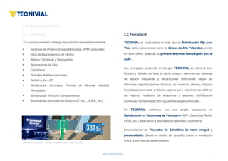 www.tecnivial.es
En nuestro completo catálogo de productosse pueden encontrar:
§ Sistemas de Protección para Motoristas. SPM Compositec
§ Hitos de Balizamiento y de Vértice
§ Balizas Cilíndricas y Divergentes
§ Separadores de Vías
§ Captafaros
§ Pantallas Antideslumbrantes
§ Señalización LED
§ Señalización Luminosa, Paneles de Mensaje Variable,
Remolques
§ Señalización Verticaly Complementos
§ Sistemas de Absorción de Impactos(T.A.U. ; S.A.B., etc)
4
1. LAEMPRESA(I)
2.1.Carreteras
2. ÁREAS DE ACTIVIDAD
TECNIVIAL es especialista en todo tipo de Señalización Fija para
Vías, tanto convencional como de Líneas de Alta Velocidad, siendo
en este último apartado la primera empresa homologada por el
ADIF.
Los principales productos en los que TECNIVIAL es referente son:
Rótulos y Señales en fibra de vidrio, chapa o aluminio con sistemas
de fijación modulares y decoraciones reflectantes según las
diferentes especificaciones técnicas de nuestros clientes; Rótulos
Corpóreos Luminosos y Rótulos opacos para exteriores de edificios
de viajeros, vestíbulos de estaciones y andenes; Señalización
Luminosa Provisionalde Obra y Luminosos paraVehículos.
En TECNIVIAL contamos con una amplia experiencia en
Señalización en Estaciones de Ferrocarril (ADIF, Cercanías Renfe,
FEVE, etc.) de acuerdo a Manuales de Identidad Corporativa.
Desarrollamos los Proyectos de Señalética de modo integral y
personalizado. Desde el diseño del proyecto hasta su instalación
final y el servicio de mantenimiento.
2.2.Ferrocarril
Señalización ferrocarril. Imagen corportiva ADIF. Alta Velocidad
 