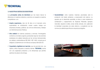 www.tecnivial.es
Las principales señas de identidad que nos hacen marcar la
diferencia en nuestros productos y servicios con respecto a nuestros
competidores son:
ü Amplia experiencia, más de 40 años en el mercado como
especialistas en señalización, avalan nuestro trabajo con
empresas privadas y públicas, así como en licitaciones y trabajos
con Administraciones Públicas.
ü Alta calidad de nuestros productos y servicios, homologados
conforme a normativa vigente y producidos bajo los más estrictos
estándares de calidad marcados por las normas internacionales
de calidad y medioambiente ISO 9001, ISO 14001, al igual que el
obligado cumplimiento de normativas europeas, Marcado CE.
ü Capacidad y Agilidad en el servicio, que nos permiten dar una
rápida y eficaz respuesta a nuestros clientes. TECNIVIAL cuenta
con una capacidad productiva y de almacenaje que permite
optimizar los plazos de entrega.
6
1. LAEMPRESA(II)
3. NUESTRAS SEÑAS DE IDENTIDAD
ü Sostenibilidad, entre nuestras máximas prioridades está la
protección del medio ambiente y conservación del entorno. La
apuesta por el desarrollo sostenible, se lleva a cabo mediante la
señalización y equipamiento de Espacios Naturales (parques
naturales, espacios rurales, zonas verdes urbanas, etc.) aplicando
la identidad corporativa de cada entorno y cumpliendo con las
normas de calidad específicasen espaciosprotegidos.
 