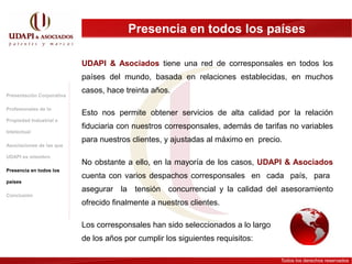 Presencia en todos los países

                           UDAPI & Asociados tiene una red de corresponsales en todos los
                           países del mundo, basada en relaciones establecidas, en muchos
                           casos, hace treinta años.
Presentación Corporativa

Profesionales de la
                           Esto nos permite obtener servicios de alta calidad por la relación
Propiedad Industrial e
                           fiduciaria con nuestros corresponsales, además de tarifas no variables
Intelectual
                           para nuestros clientes, y ajustadas al máximo en precio.
Asociaciones de las que

UDAPI es miembro
                           No obstante a ello, en la mayoría de los casos, UDAPI & Asociados
Presencia en todos los
                           cuenta con varios despachos corresponsales en cada país, para
países
                           asegurar la tensión concurrencial y la calidad del asesoramiento
Conclusión
                           ofrecido finalmente a nuestros clientes.

                           Los corresponsales han sido seleccionados a lo largo
                           de los años por cumplir los siguientes requisitos:

                                                                                  Todos los derechos reservados
 