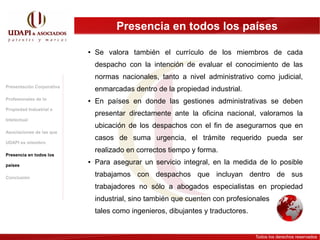 Presencia en todos los países

                           ●   Se valora también el currículo de los miembros de cada
                               despacho con la intención de evaluar el conocimiento de las
                               normas nacionales, tanto a nivel administrativo como judicial,
Presentación Corporativa
                               enmarcadas dentro de la propiedad industrial.
Profesionales de la        ●   En países en donde las gestiones administrativas se deben
Propiedad Industrial e
                               presentar directamente ante la oficina nacional, valoramos la
Intelectual
                               ubicación de los despachos con el fin de asegurarnos que en
Asociaciones de las que
                               casos de suma urgencia, el trámite requerido pueda ser
UDAPI es miembro
                               realizado en correctos tiempo y forma.
Presencia en todos los

países
                           ●   Para asegurar un servicio integral, en la medida de lo posible

Conclusión
                               trabajamos con despachos que incluyan dentro de sus
                               trabajadores no sólo a abogados especialistas en propiedad
                               industrial, sino también que cuenten con profesionales
                               tales como ingenieros, dibujantes y traductores.


                                                                                  Todos los derechos reservados
 