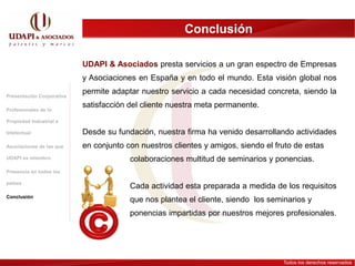 Conclusión

                           UDAPI & Asociados presta servicios a un gran espectro de Empresas
                           y Asociaciones en España y en todo el mundo. Esta visión global nos

Presentación Corporativa
                           permite adaptar nuestro servicio a cada necesidad concreta, siendo la
                           satisfacción del cliente nuestra meta permanente.
Profesionales de la

Propiedad Industrial e

Intelectual                Desde su fundación, nuestra firma ha venido desarrollando actividades
Asociaciones de las que    en conjunto con nuestros clientes y amigos, siendo el fruto de estas
UDAPI es miembro                        colaboraciones multitud de seminarios y ponencias.
Presencia en todos los

países
                                        Cada actividad esta preparada a medida de los requisitos
Conclusión
                                        que nos plantea el cliente, siendo los seminarios y
                                        ponencias impartidas por nuestros mejores profesionales.




                                                                                   Todos los derechos reservados
 