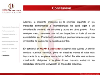 Conclusión


                           Además, la creciente presencia de la empresa española en los

Presentación Corporativa
                           mercados comunitarios e internacionales ha dado lugar a un
                           considerable aumento de acciones y actos en otros países.                Para
Profesionales de la

Propiedad Industrial e     cualquier caso, contamos una red de despachos en todo el mundo
Intelectual                especialistas en Propiedad Industrial que pueden hacerse cargo con
Asociaciones de las que    inmediatez de la defensa de nuestros clientes.
UDAPI es miembro

Presencia en todos los     En definitiva, en UDAPI & Asociados sabemos que cuando un cliente
países
                           contrata nuestros servicios, pone en nuestras manos el valor más
Conclusión
                           importante de su empresa, su capital en I+D+I. Por ello, nos sentimos
                           moralmente obligados a emplear todos nuestros esfuerzos en
                           rentabilizar al máximo la inversión en Propiedad Industrial.



                                                                                     Todos los derechos reservados
 