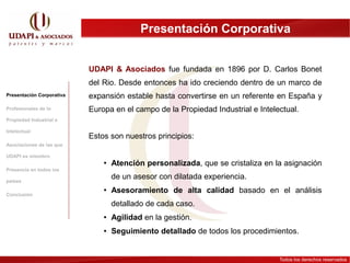 Presentación Corporativa


                           UDAPI & Asociados fue fundada en 1896 por D. Carlos Bonet
                           del Rio. Desde entonces ha ido creciendo dentro de un marco de
Presentación Corporativa   expansión estable hasta convertirse en un referente en España y
Profesionales de la        Europa en el campo de la Propiedad Industrial e Intelectual.
Propiedad Industrial e

Intelectual
                           Estos son nuestros principios:
Asociaciones de las que

UDAPI es miembro
                               ●   Atención personalizada, que se cristaliza en la asignación
Presencia en todos los

países
                                   de un asesor con dilatada experiencia.

Conclusión
                               ●   Asesoramiento de alta calidad basado en el análisis
                                   detallado de cada caso.
                               ●   Agilidad en la gestión.
                               ●   Seguimiento detallado de todos los procedimientos.


                                                                                 Todos los derechos reservados
 