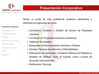 Espíritu del sistema de patentes
                                            Presentación Corporativa


                           Desde un punto de vista profesional, podemos asesorarles y
                           ofrecerles los siguientes servicios:
Presentación Corporativa

Profesionales de la            ●   Consultoría, Auditoría y Gestión de Activos de Propiedad
Propiedad Industrial e
                                   Industrial.
Intelectual
                               ●   Formación en Propiedad Industrial e Intelectual.
Asociaciones de las que
                               ●   Vigilancia Tecnológica.
UDAPI es miembro
                               ●   Búsquedas de Documentación Científica y Patente.
Presencia en todos los
                               ●   Estudios Técnicos de Infracción y Patentabilidad.
países
                               ●   Elaboración de Solicitudes y Posterior Defensa de Patentes (y
Conclusión
                                   Modelos de Utilidad), tanto en España, como a través de
                                   Acuerdos Internacionales.
                               ●   Peritaciones Técnicas.


                                                                                       Todos los derechos reservados
 