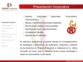 Presentación Corporativa


                               ●   Diseños      Industriales    Nacionales,      Comunitarios,
                                   Internacionales.
Presentación Corporativa       ●   Marcas y Nombres Comerciales Españoles.
Profesionales de la            ●   Marcas Comunitarias e Internacionales.
Propiedad Industrial e
                               ●   Derechos de Autor y Derechos Afines.
Intelectual
                               ●   Competencia Desleal.
Asociaciones de las que
                               ●   Derecho de la Publicidad.
UDAPI es miembro

Presencia en todos los

países
                           En definitiva, asesoramos a nuestros clientes en el establecimiento

Conclusión
                           de estrategias y alternativas de explotación, protección y defensa
                           de los derechos de Propiedad Industrial e Intelectual en el tráfico
                           mercantil, así como, ante la utilización de las nuevas tecnologías y
                           redes de comunicación e información.


                                                                                 Todos los derechos reservados
 