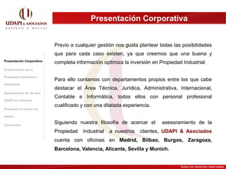 Presentación Corporativa


                           Previo a cualquier gestión nos gusta plantear todas las posibilidades
                           que para cada caso existen, ya que creemos que una buena y
Presentación Corporativa
                           completa información optimiza la inversión en Propiedad Industrial.
Profesionales de la

Propiedad Industrial e
                           Para ello contamos con departamentos propios entre los que cabe
Intelectual
                           destacar el Área Técnica, Jurídica, Administrativa, Internacional,
Asociaciones de las que
                           Contable e Informática, todos ellos con personal profesional
UDAPI es miembro
                           cualificado y con una dilatada experiencia.
Presencia en todos los

países

Conclusión
                           Siguiendo nuestra filosofía de acercar el      asesoramiento de la
                           Propiedad   Industrial   a nuestros   clientes, UDAPI & Asociados
                           cuenta con oficinas en Madrid, Bilbao, Burgos, Zaragoza,
                           Barcelona, Valencia, Alicante, Sevilla y Munich.


                                                                                  Todos los derechos reservados
 