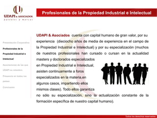 Profesionales de la Propiedad Industrial e Intelectual




                           UDAPI & Asociados cuenta con capital humano de gran valor, por su
Presentación Corporativa   experiencia (dieciocho años de media de experiencia en el campo de
Profesionales de la        la Propiedad Industrial e Intelectual) y por su especialización (muchos
Propiedad Industrial e     de nuestros profesionales han cursado o cursan en la actualidad
Intelectual                masters y doctorados especializados
Asociaciones de las que    en Propiedad Industrial e Intelectual,
UDAPI es miembro
                           asisten continuamente a foros
Presencia en todos los
                           especializados en la materia,en
países
                           algunos casos, impartiendo ellos
Conclusión
                           mismos clases). Todo ellos garantiza
                           no sólo su especialización, sino la actualización constante de la
                           formación específica de nuestro capital humano).



                                                                                   Todos los derechos reservados
 