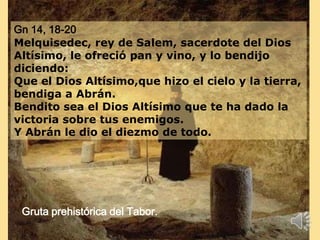 Gn 14, 18-20
Melquisedec, rey de Salem, sacerdote del Dios
Altísimo, le ofreció pan y vino, y lo bendijo
diciendo:
Que el Dios Altísimo,que hizo el cielo y la tierra,
bendiga a Abrán.
Bendito sea el Dios Altísimo que te ha dado la
victoria sobre tus enemigos.
Y Abrán le dio el diezmo de todo.
Gruta prehistórica del Tabor.
 