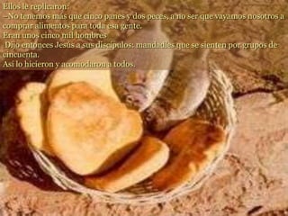 Ellos le replicaron:
–No tenemos más que cinco panes y dos peces, a no ser que vayamos nosotros a
comprar alimentos para toda esa gente.
Eran unos cinco mil hombres
Dijo entonces Jesús a sus discípulos: mandadles que se sienten por grupos de
cincuenta.
Así lo hicieron y acomodaron a todos.
 