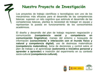Los proyectos de trabajo científicos o tecnológicos son uno de los mecanismos más eficaces para el desarrollo de las competencias básicas: suponen un reto cognitivo que estimula el desarrollo de las competencias básicas, plantea la necesidad de trabajar en equipo y representan la puesta en funcionamiento de los conocimientos académicos.  El diseño y desarrollo del plan de trabajo requieren negociación y comunicación  (competencia social y competencia en comunicación lingüística) , manejo del entorno y búsqueda de información  (conocimiento e interacción con el mundo físico y natural y competencia digital) , uso de destrezas matemáticas  (competencia matemática) , toma de decisiones y control sobre el plan de trabajo y el aprendizaje  (autonomía e iniciativa personal y aprender a aprender)  e inserción del experimento en su contexto socio-cultural  (competencia cultural).   Nuestro Proyecto de Investigación 