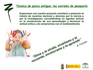 Técnica de pesca antigua: los corrales de pesquería Esperamos con nuestro proyecto contribuir a potenciar el interés de nuestros alumnos y alumnas por la ciencia y por la investigación, convirtiéndose en agentes activos en la construcción de sus aprendizajes y favorecer la actitud crítica y de compromiso con el medioambiente.  “ Dime y lo olvido, enséñame y lo recuerdo, involúcrame y lo aprendo” B. Franklin 