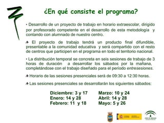 ¿En qué consiste el programa? Desarrollo de un proyecto de trabajo en horario extraescolar, dirigido por profesorado competente en el desarrollo de esta metodología  y contando con alumnado de nuestro centro. El proyecto de trabajo tendrá un producto final difundible, presentable a la comunidad educativa  y será compartido con el resto de centros que participen en el programa en todo el territorio nacional. La distribución temporal se concreta en seis sesiones de trabajo de 3 horas de duración  a desarrollar los sábados por la mañana,  completándose con el trabajo diseñado para el período  entresesiones . Horario de las sesiones presenciales será de 09:30 a 12:30 horas. Las sesiones presenciales se desarrollarán los siguientes sábados: Diciembre: 3 y 17 Marzo: 10 y 24 Enero: 14 y 28 Abril: 14 y 28 Febrero: 11  y 18 Mayo: 5 y 26 