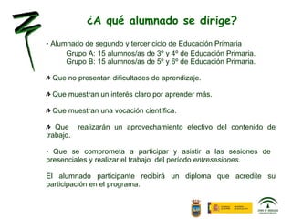 ¿A qué alumnado se dirige? Alumnado de segundo y tercer ciclo de Educación Primaria Grupo A: 15 alumnos/as de 3º y 4º de Educación Primaria. Grupo B: 15 alumnos/as de 5º y 6º de Educación Primaria. Que no presentan dificultades de aprendizaje. Que muestran un interés claro por aprender más. Que muestran una vocación científica. Que  realizarán un aprovechamiento efectivo del contenido de trabajo. Que se comprometa a participar y asistir a las sesiones de  presenciales y realizar el trabajo  del período  entresesiones. El alumnado participante recibirá un diploma que acredite su participación en el programa. 