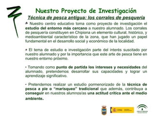 Nuestro Proyecto de Investigación Técnica de pesca antigua: los corrales de pesquería Nuestro centro educativo toma como proyecto de investigación el  estudio del entorno más cercano  a nuestro alumnado. L os corrales de pesquería constituyen en Chipiona un elemento cultural, histórico, y medioambiental característico de la zona, que han jugado un papel fundamental en el desarrollo social y económico de la localidad.  El tema de estudio e investigación parte del interés suscitado por nuestro alumnado y por la importancia que este arte de pesca tiene en nuestro entorno próximo. Tomando como  punto de partida los intereses y necesidades  del alumnado, pretendemos desarrollar sus capacidades y lograr un aprendizaje significativo. Pretendemos realizar un estudio pormenorizado de la  técnica de pesca a pie o “marisqueo” tradicional  que además, contribuya a  conseguir  en nuestros alumnos/as  una actitud crítica ante el medio ambiente . 