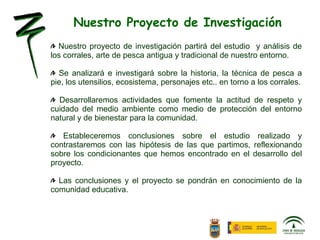 Nuestro proyecto de investigación partirá del estudio  y análisis de los corrales, arte de pesca antigua y tradicional de nuestro entorno. Se analizará e investigará sobre la historia, la técnica de pesca a pie, los utensilios, ecosistema, personajes etc.. en torno a los corrales. Desarrollaremos actividades que fomente la actitud de respeto y cuidado del medio ambiente como medio de protección del entorno natural y de bienestar para la comunidad. Estableceremos conclusiones sobre el estudio realizado y contrastaremos con las hipótesis de las que partimos, reflexionando sobre los condicionantes que hemos encontrado en el desarrollo del proyecto. Las conclusiones y el proyecto se pondrán en conocimiento de la comunidad educativa. Nuestro Proyecto de Investigación 