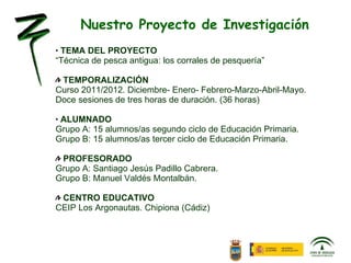 TEMA DEL PROYECTO “ Técnica de pesca antigua: los corrales de pesquería” TEMPORALIZACIÓN Curso 2011/2012. Diciembre- Enero- Febrero-Marzo-Abril-Mayo. Doce sesiones de tres horas de duración. (36 horas)     ALUMNADO Grupo A: 15 alumnos/as segundo ciclo de Educación Primaria. Grupo B: 15 alumnos/as tercer ciclo de Educación Primaria.   PROFESORADO Grupo A: Santiago Jesús Padillo Cabrera. Grupo B: Manuel Valdés Montalbán.   CENTRO EDUCATIVO CEIP Los Argonautas. Chipiona (Cádiz) Nuestro Proyecto de Investigación 