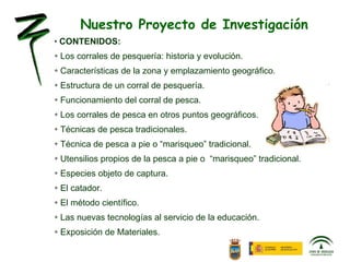 CONTENIDOS: Los corrales de pesquería: historia y evolución.  Características de la zona y emplazamiento geográfico. Estructura de un corral de pesquería. Funcionamiento del corral de pesca. Los corrales de pesca en otros puntos geográficos. Técnicas de pesca tradicionales. Técnica de pesca a pie o “marisqueo” tradicional. Utensilios propios de la pesca a pie o  “marisqueo” tradicional. Especies objeto de captura. El catador. El método científico. Las nuevas tecnologías al servicio de la educación. Exposición de Materiales. Nuestro Proyecto de Investigación 