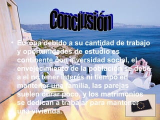 • Europa debido a su cantidad de trabajo
  y oportunidades de estudio es
  continente con diversidad social, el
  envejecimiento de la población se debe
  a el no tener interés ni tiempo en
  mantener una familia, las parejas
  suelen durar poco, y los matrimonios
  se dedican a trabajar para mantener
  una vivienda.
 