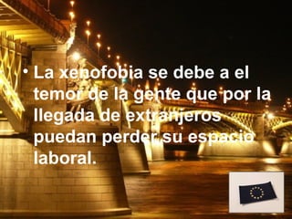 • La xenofobia se debe a el
  temor de la gente que por la
  llegada de extranjeros
  puedan perder su espacio
  laboral.
 