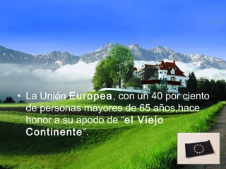 • La Unión Europea, con un 40 por ciento
  de personas mayores de 65 años,hace
  honor a su apodo de “el Viejo
  Continente“.
 