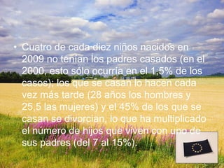 • Cuatro de cada diez niños nacidos en
  2009 no tenían los padres casados (en el
  2000, esto sólo ocurría en el 1,5% de los
  casos); los que se casan lo hacen cada
  vez más tarde (28 años los hombres y
  25,5 las mujeres) y el 45% de los que se
  casan se divorcian, lo que ha multiplicado
  el número de hijos que viven con uno de
  sus padres (del 7 al 15%).
 