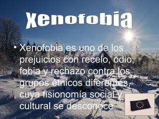 • Xenofobia es uno de los
  prejuicios con recelo, odio,
  fobia y rechazo contra los
  grupos étnicos diferentes,
  cuya fisionomía social y
  cultural se desconoce
 