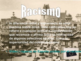 • la diferencia racial y supremacía de unos
  pueblos sobre otros. Este calificativo hoy se
  refiere a cualquier actitud o manifestación
  que reconoce o afirma tanto la inferioridad
  de algunos colectivos étnicos, como la
  superioridad del colectivo propio.

• Video ( raperos de España unidos por el racismo
 