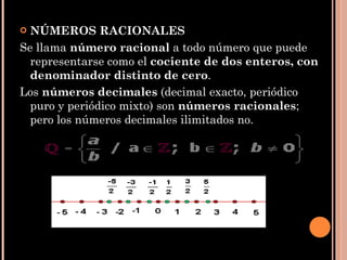NÚMEROS RACIONALES Se llama  número racional  a todo número que puede representarse como el  cociente de dos enteros, con denominador distinto de cero .  Los  números decimales  (decimal exacto, periódico puro y periódico mixto) son  números racionales ; pero los números decimales ilimitados no.  