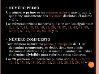 NÚMERO PRIMO Un  número primo  es un  número natural  mayor que 1, que tiene únicamente dos  divisores  distintos: él mismo y el  1 . Los números primos menores que cien son los siguientes:  2 ,  3 ,  5 ,  7 ,  11 ,  13 ,  17 ,  19 ,  23 ,  29 ,  31 ,  37 ,  41 ,  43 ,  47 ,  53 ,  59 ,  61 ,  67 ,  71 ,  73 ,  79 ,  83 ,  89  y  97 NÚMERO COMPUESTO Todo número natural no  primo , a  excepción  del  1 , se denomina  compuesto , es decir, tiene uno o más divisores distintos a 1 y a sí mismo. También se utiliza el término  divisible  para referirse estos números. Los 20 primeros números compuestos son:  4 ,  6 ,  8 ,  9 ,  10 ,  12 ,  14 ,  15 ,  16 ,  18 ,  20 ,  21 ,  22 ,  24 ,  25 ,  26 ,  27 ,  28 ,  30  y  32 . 