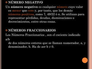 NÚMERO NEGATIVO Un  número negativo  es cualquier  número  cuyo valor es  menor  que  cero  y, por tanto, que los demás  números positivos , como 7, 49/22 ó π. Se utilizan para representar pérdidas, deudas, disminuciones o decrecimientos, entre otras cosas. NÚMEROS FRACCIONARIOS Los Números Fraccionarios , son el cociente indicado  a/b de dos números enteros que se llaman numerador, a, y denominador, b. Ha de ser b ≠ 0. 