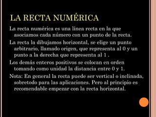 LA RECTA NUMÉRICA La recta numérica es una línea recta en la que asociamos cada número con un punto de la recta.  La recta la dibujamos horizontal, se elige un punto arbitrario, llamado origen, que representa al 0 y un punto a la derecha que representa al 1 .  Los demás enteros positivos se colocan en orden tomando como unidad la distancia entre 0 y 1.  Nota: En general la recta puede ser vertical o inclinada, sobretodo para las aplicaciones. Pero al principio es recomendable empezar con la recta horizontal.  