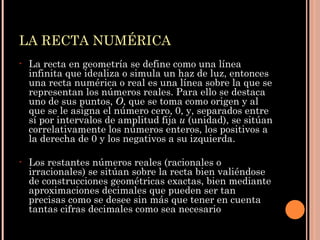 LA RECTA NUMÉRICA La recta en geometría se define como una línea infinita que idealiza o simula un haz de luz, entonces una recta numérica o real es una línea sobre la que se representan los números reales.  Para ello se destaca uno de sus puntos,  O , que se toma como origen y al que se le asigna el número cero, 0, y, separados entre sí por intervalos de amplitud fija  u  (unidad), se sitúan correlativamente los números enteros, los positivos a la derecha de 0 y los negativos a su izquierda.  Los restantes números reales (racionales o irracionales) se sitúan sobre la recta bien valiéndose de construcciones geométricas exactas, bien mediante aproximaciones decimales que pueden ser tan precisas como se desee sin más que tener en cuenta tantas cifras decimales como sea necesario 