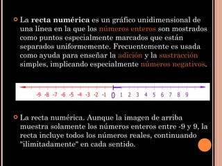 La  recta numérica  es un gráfico unidimensional de una línea en la que los  números enteros  son mostrados como puntos especialmente marcados que están separados uniformemente. Frecuentemente es usada como ayuda para enseñar la  adición  y la  sustracción  simples, implicando especialmente  números negativos . La recta numérica. Aunque la imagen de arriba muestra solamente los números enteros entre -9 y 9, la recta incluye todos los números reales, continuando "ilimitadamente" en cada sentido. 
