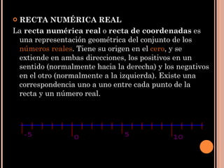 RECTA NUMÉRICA REAL La  recta numérica real  o  recta de coordenadas  es una representación geométrica del conjunto de los  números reales . Tiene su origen en el  cero , y se extiende en ambas direcciones, los positivos en un sentido (normalmente hacia la derecha) y los negativos en el otro (normalmente a la izquierda). Existe una correspondencia uno a uno entre cada punto de la recta y un número real. 