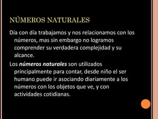 NÚMEROS NATURALES Día con día trabajamos y nos relacionamos con los números, mas sin embargo no logramos comprender su verdadera complejidad y su alcance.  Los  números naturales  son utilizados principalmente para contar, desde niño el ser humano puede ir asociando diariamente a los números con los objetos que ve, y con actividades cotidianas.  